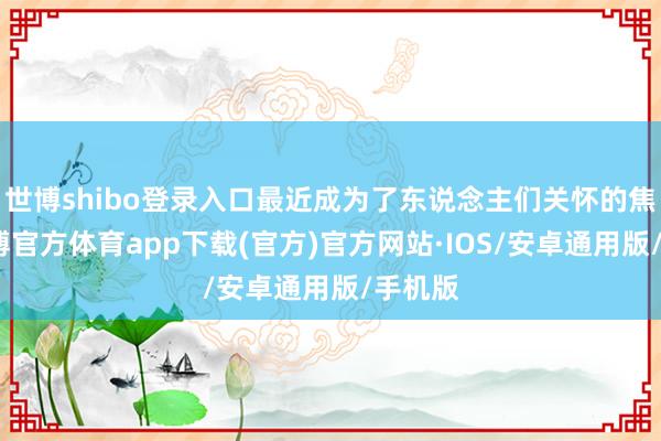 世博shibo登录入口最近成为了东说念主们关怀的焦点-世博官方体育app下载(官方)官方网站·IOS/安卓通用版/手机版
