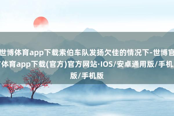 世博体育app下载索伯车队发扬欠佳的情况下-世博官方体育app下载(官方)官方网站·IOS/安卓通用版/手机版