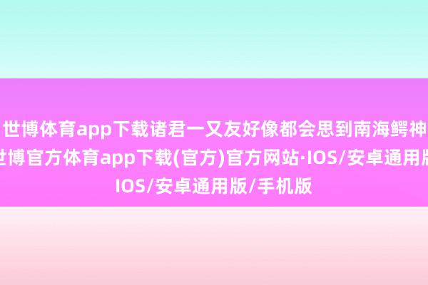 世博体育app下载诸君一又友好像都会思到南海鳄神岳老三-世博官方体育app下载(官方)官方网站·IOS/安卓通用版/手机版