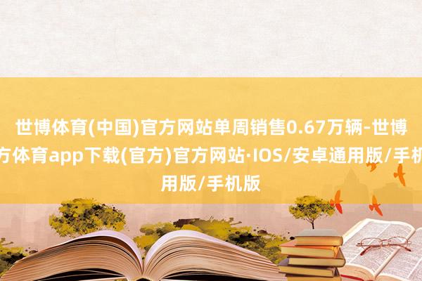 世博体育(中国)官方网站单周销售0.67万辆-世博官方体育app下载(官方)官方网站·IOS/安卓通用版/手机版