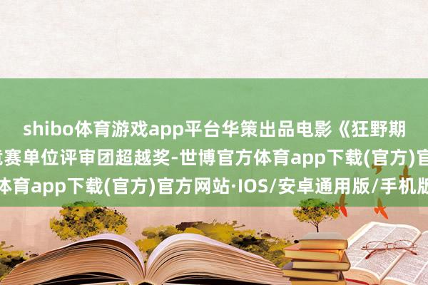 shibo体育游戏app平台华策出品电影《狂野期间》获戛纳电影节主竞赛单位评审团超越奖-世博官方体育app下载(官方)官方网站·IOS/安卓通用版/手机版