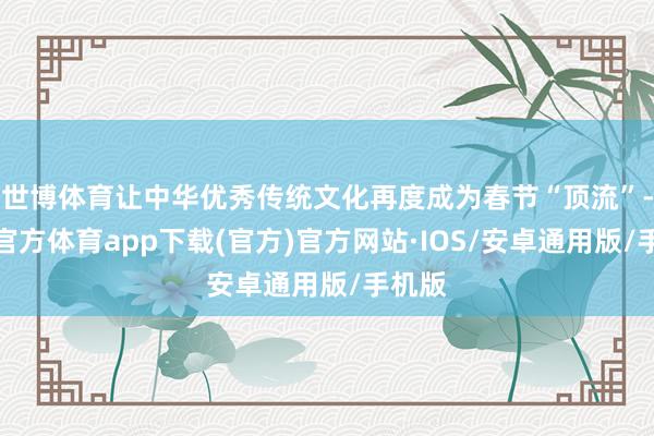 世博体育让中华优秀传统文化再度成为春节“顶流”-世博官方体育app下载(官方)官方网站·IOS/安卓通用版/手机版
