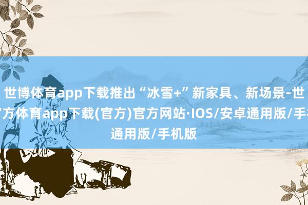 世博体育app下载推出“冰雪+”新家具、新场景-世博官方体育app下载(官方)官方网站·IOS/安卓通用版/手机版