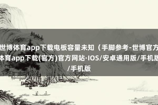 世博体育app下载电板容量未知（手脚参考-世博官方体育app下载(官方)官方网站·IOS/安卓通用版/手机版