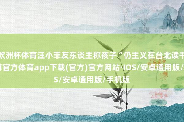 欧洲杯体育汪小菲友东谈主称孩子“仍主义在台北读书”-世博官方体育app下载(官方)官方网站·IOS/安卓通用版/手机版