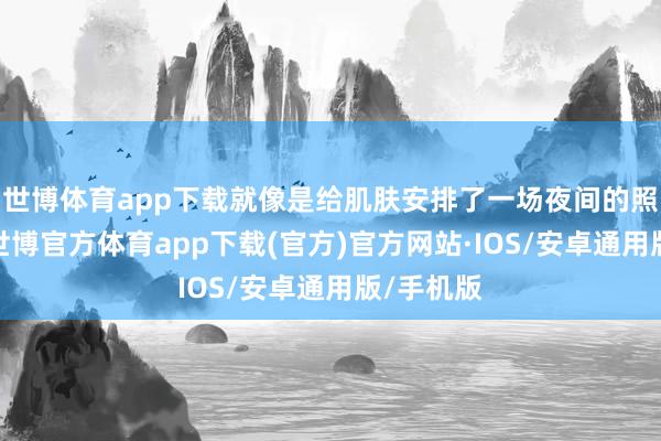 世博体育app下载就像是给肌肤安排了一场夜间的照管盛宴-世博官方体育app下载(官方)官方网站·IOS/安卓通用版/手机版