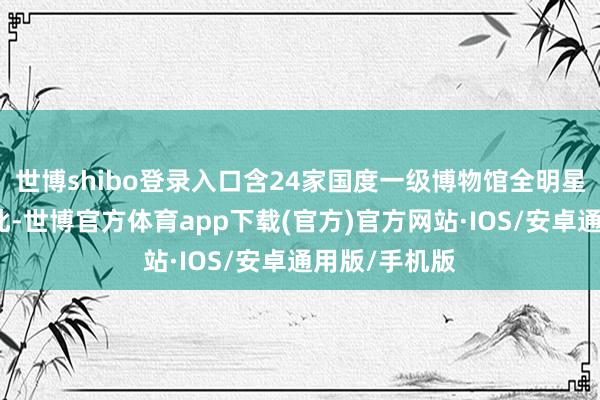 世博shibo登录入口含24家国度一级博物馆全明星气势鸠合于此-世博官方体育app下载(官方)官方网站·IOS/安卓通用版/手机版