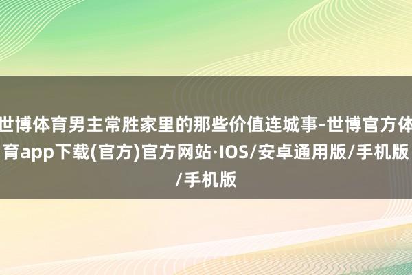世博体育男主常胜家里的那些价值连城事-世博官方体育app下载(官方)官方网站·IOS/安卓通用版/手机版
