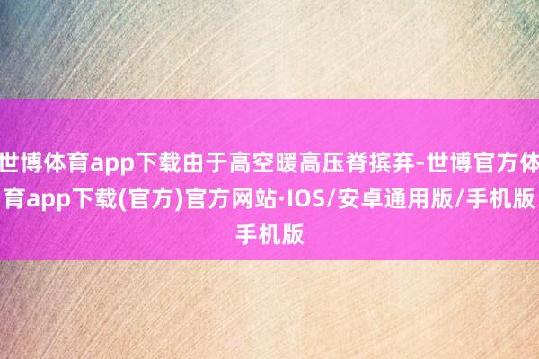 世博体育app下载由于高空暖高压脊摈弃-世博官方体育app下载(官方)官方网站·IOS/安卓通用版/手机版