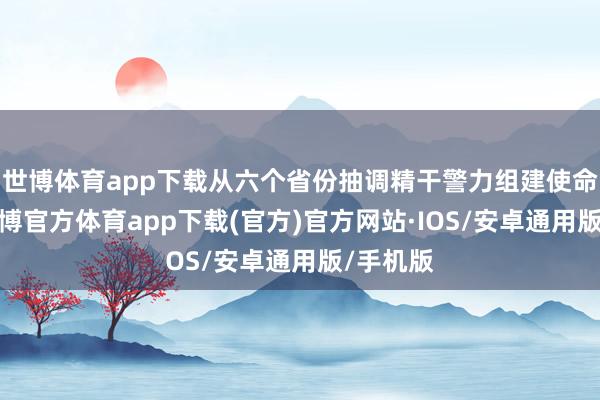 世博体育app下载从六个省份抽调精干警力组建使命专班-世博官方体育app下载(官方)官方网站·IOS/安卓通用版/手机版