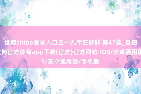 世博shibo登录入口三十九军在野鲜 第47集_目田汉城1-世博官方体育app下载(官方)官方网站·IOS/安卓通用版/手机版
