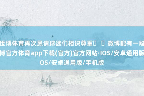 世博体育再次恳请球迷们相识尊重� �微博配有一段视频-世博官方体育app下载(官方)官方网站·IOS/安卓通用版/手机版