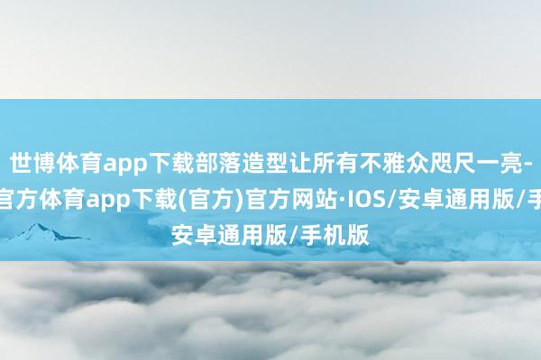 世博体育app下载部落造型让所有不雅众咫尺一亮-世博官方体育app下载(官方)官方网站·IOS/安卓通用版/手机版