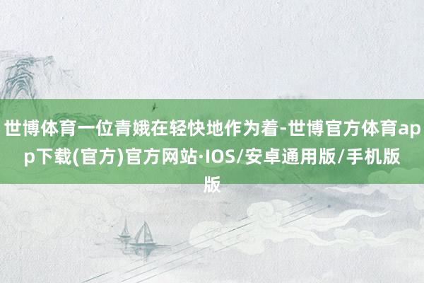 世博体育一位青娥在轻快地作为着-世博官方体育app下载(官方)官方网站·IOS/安卓通用版/手机版