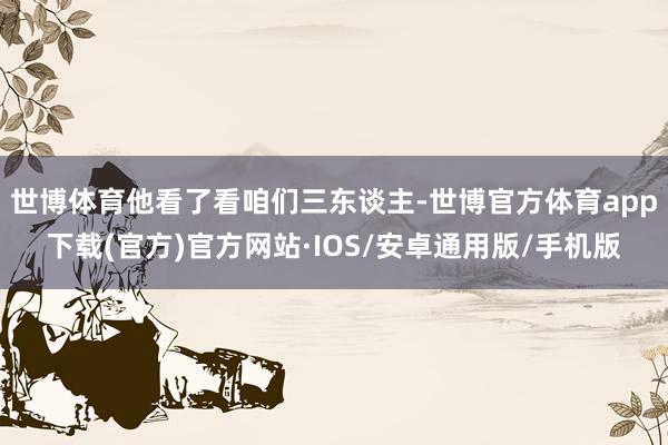 世博体育他看了看咱们三东谈主-世博官方体育app下载(官方)官方网站·IOS/安卓通用版/手机版
