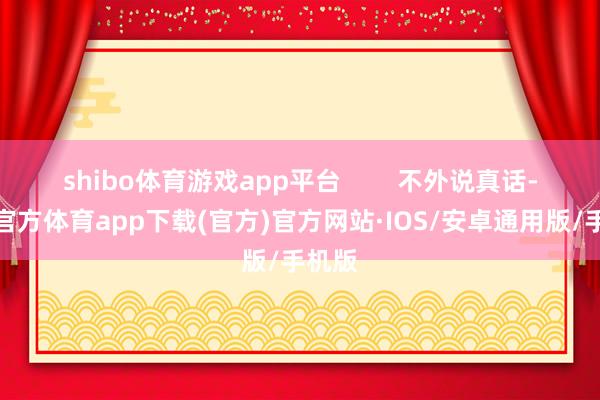 shibo体育游戏app平台        不外说真话-世博官方体育app下载(官方)官方网站·IOS/安卓通用版/手机版
