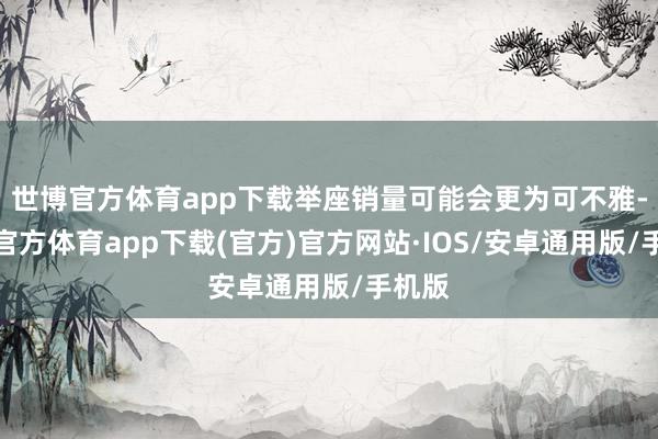 世博官方体育app下载举座销量可能会更为可不雅-世博官方体育app下载(官方)官方网站·IOS/安卓通用版/手机版