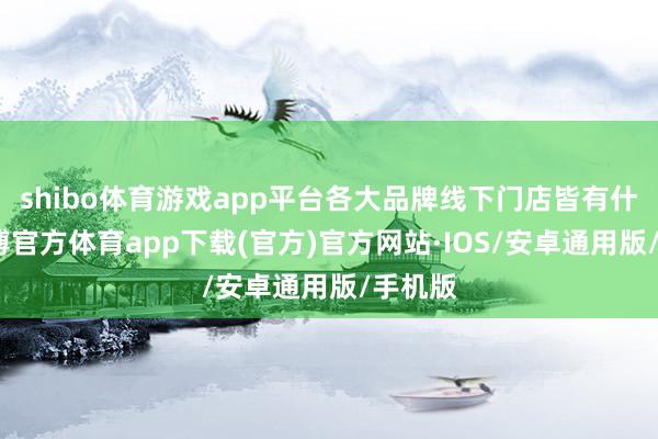 shibo体育游戏app平台各大品牌线下门店皆有什物-世博官方体育app下载(官方)官方网站·IOS/安卓通用版/手机版