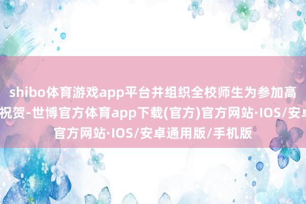 shibo体育游戏app平台并组织全校师生为参加高考的学生们奉上祝贺-世博官方体育app下载(官方)官方网站·IOS/安卓通用版/手机版