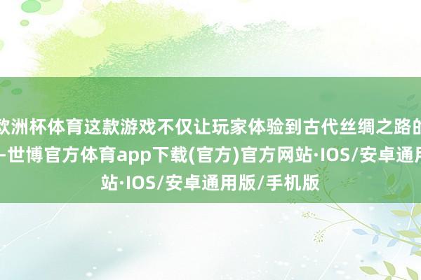 欧洲杯体育这款游戏不仅让玩家体验到古代丝绸之路的光辉与沧桑-世博官方体育app下载(官方)官方网站·IOS/安卓通用版/手机版