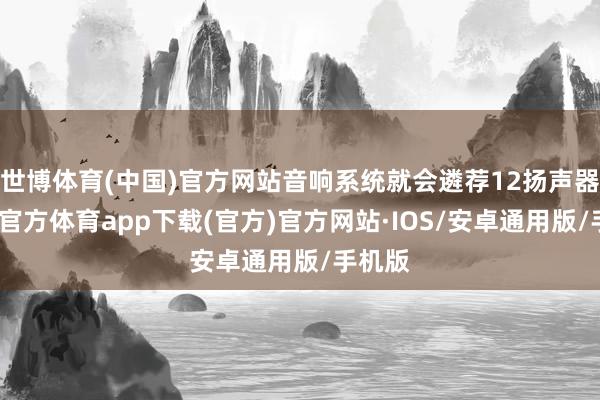 世博体育(中国)官方网站音响系统就会遴荐12扬声器-世博官方体育app下载(官方)官方网站·IOS/安卓通用版/手机版