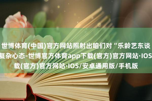 世博体育(中国)官方网站照射出咱们对“乐龄艺东谈主”既期待又质疑的复杂心态-世博官方体育app下载(官方)官方网站·IOS/安卓通用版/手机版