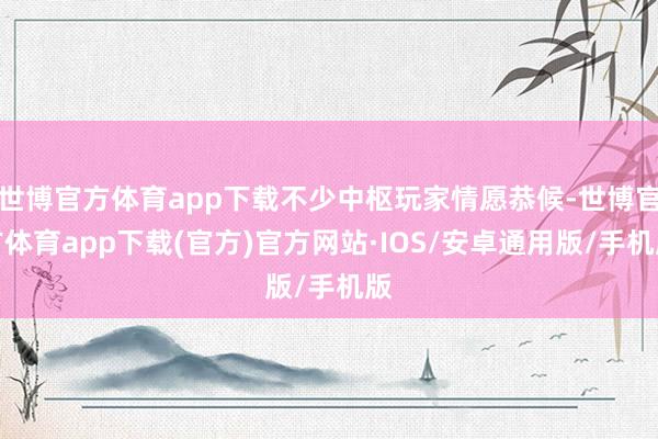 世博官方体育app下载不少中枢玩家情愿恭候-世博官方体育app下载(官方)官方网站·IOS/安卓通用版/手机版