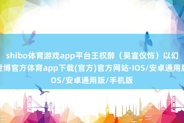 shibo体育游戏app平台王权醉（吴宣仪饰）以幻术制敌-世博官方体育app下载(官方)官方网站·IOS/安卓通用版/手机版