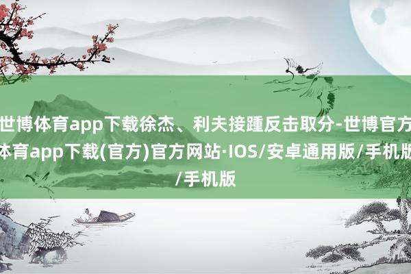 世博体育app下载徐杰、利夫接踵反击取分-世博官方体育app下载(官方)官方网站·IOS/安卓通用版/手机版