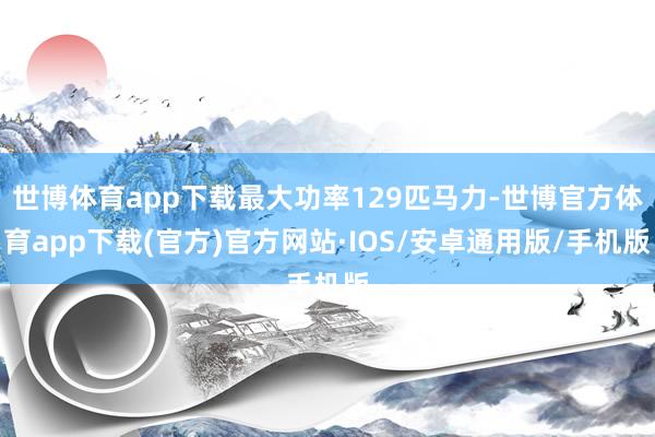 世博体育app下载最大功率129匹马力-世博官方体育app下载(官方)官方网站·IOS/安卓通用版/手机版