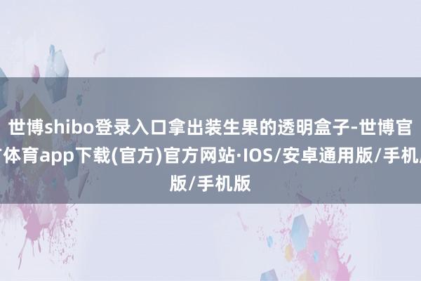 世博shibo登录入口拿出装生果的透明盒子-世博官方体育app下载(官方)官方网站·IOS/安卓通用版/手机版