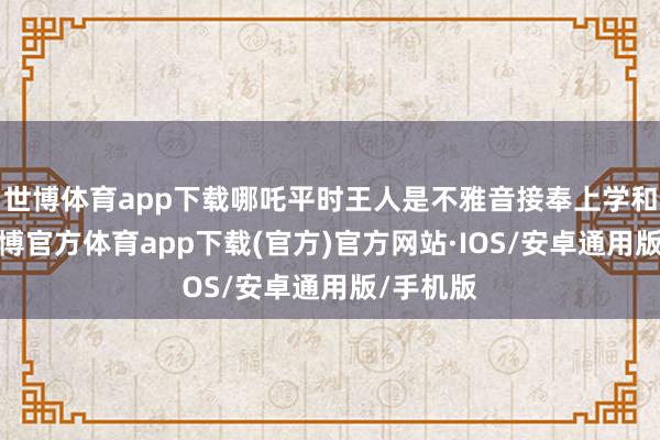世博体育app下载哪吒平时王人是不雅音接奉上学和下学-世博官方体育app下载(官方)官方网站·IOS/安卓通用版/手机版