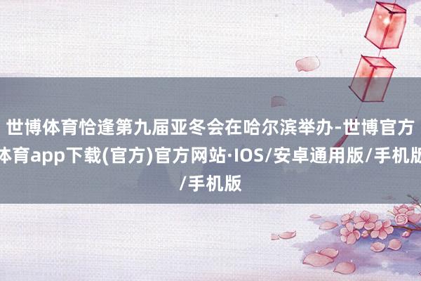 世博体育　　恰逢第九届亚冬会在哈尔滨举办-世博官方体育app下载(官方)官方网站·IOS/安卓通用版/手机版