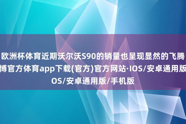 欧洲杯体育近期沃尔沃S90的销量也呈现显然的飞腾趋势-世博官方体育app下载(官方)官方网站·IOS/安卓通用版/手机版