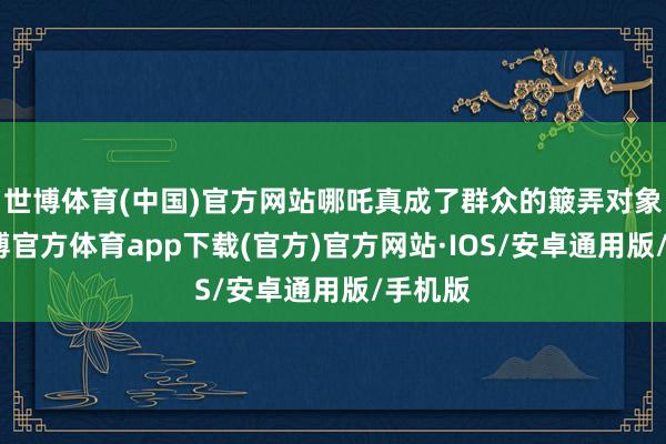 世博体育(中国)官方网站哪吒真成了群众的簸弄对象了-世博官方体育app下载(官方)官方网站·IOS/安卓通用版/手机版