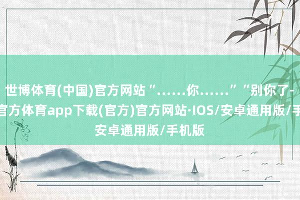 世博体育(中国)官方网站“……你……”“别你了-世博官方体育app下载(官方)官方网站·IOS/安卓通用版/手机版