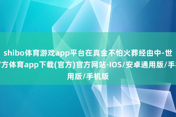 shibo体育游戏app平台在真金不怕火葬经由中-世博官方体育app下载(官方)官方网站·IOS/安卓通用版/手机版