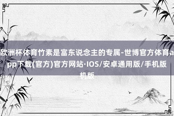 欧洲杯体育竹素是富东说念主的专属-世博官方体育app下载(官方)官方网站·IOS/安卓通用版/手机版