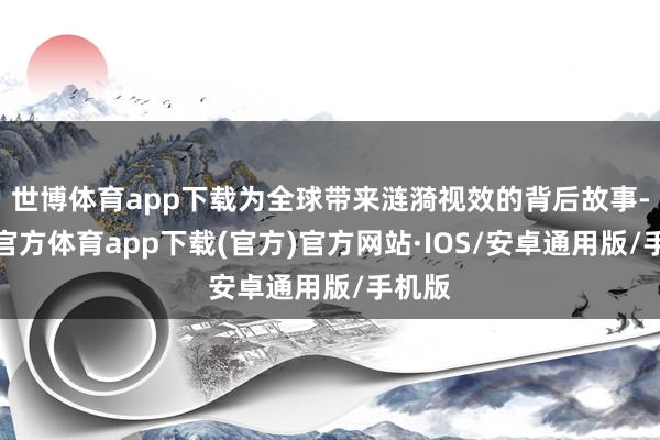 世博体育app下载为全球带来涟漪视效的背后故事-世博官方体育app下载(官方)官方网站·IOS/安卓通用版/手机版