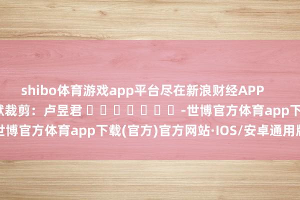 shibo体育游戏app平台尽在新浪财经APP            						包袱裁剪：卢昱君 							-世博官方体育app下载(官方)官方网站·IOS/安卓通用版/手机版