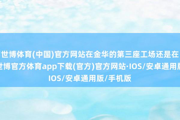 世博体育(中国)官方网站在金华的第三座工场还是在方案中-世博官方体育app下载(官方)官方网站·IOS/安卓通用版/手机版