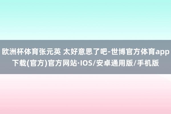 欧洲杯体育张元英 太好意思了吧-世博官方体育app下载(官方)官方网站·IOS/安卓通用版/手机版