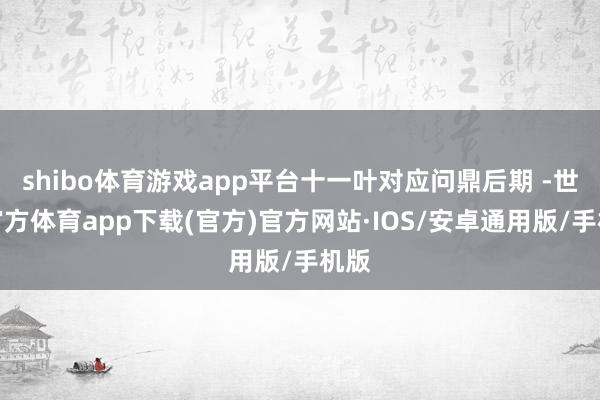 shibo体育游戏app平台十一叶对应问鼎后期 -世博官方体育app下载(官方)官方网站·IOS/安卓通用版/手机版