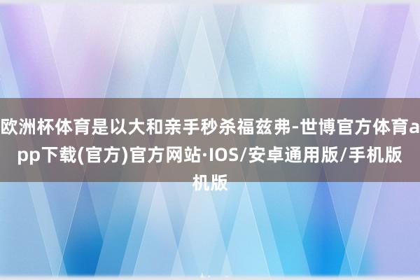 欧洲杯体育是以大和亲手秒杀福兹弗-世博官方体育app下载(官方)官方网站·IOS/安卓通用版/手机版
