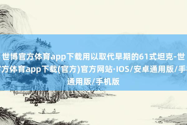 世博官方体育app下载用以取代早期的61式坦克-世博官方体育app下载(官方)官方网站·IOS/安卓通用版/手机版