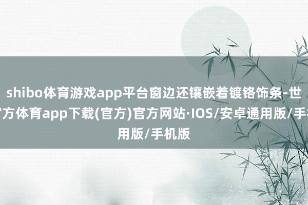 shibo体育游戏app平台窗边还镶嵌着镀铬饰条-世博官方体育app下载(官方)官方网站·IOS/安卓通用版/手机版