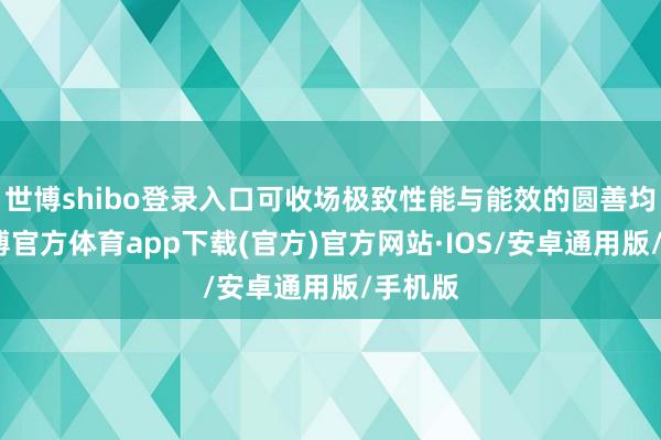 世博shibo登录入口可收场极致性能与能效的圆善均衡-世博官方体育app下载(官方)官方网站·IOS/安卓通用版/手机版