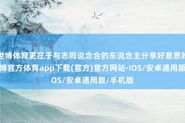 世博体育更在于与志同说念合的东说念主分享好意思好时光-世博官方体育app下载(官方)官方网站·IOS/安卓通用版/手机版