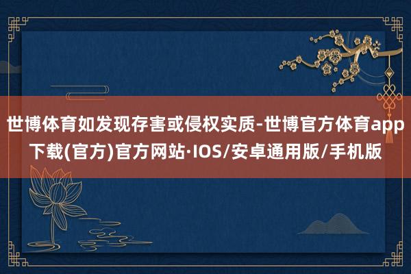 世博体育如发现存害或侵权实质-世博官方体育app下载(官方)官方网站·IOS/安卓通用版/手机版
