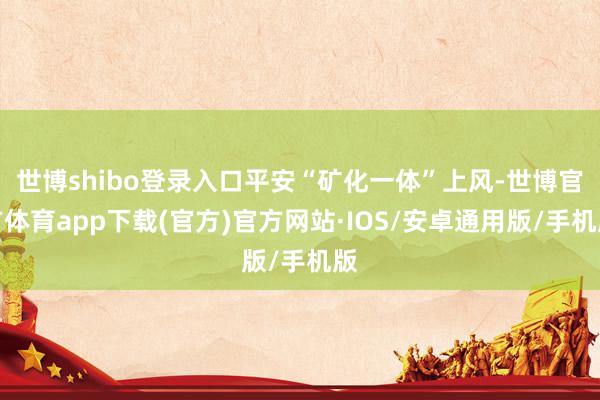 世博shibo登录入口平安“矿化一体”上风-世博官方体育app下载(官方)官方网站·IOS/安卓通用版/手机版